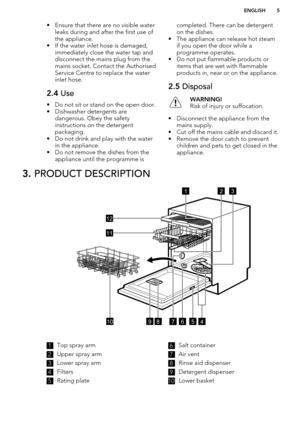 Page 5• Ensure that there are no visible waterleaks during and after the first use ofthe appliance.
• If the water inlet hose is damaged, immediately close the water tap and
disconnect the mains plug from the
mains socket. Contact the Authorised
Service Centre to replace the water
inlet hose.2.4  Use
• Do not sit or stand on the open door.
• Dishwasher detergents are dangerous. Obey the safety
instructions on the detergent
packaging.
• Do not drink and play with the water in the appliance.
• Do not remove the...