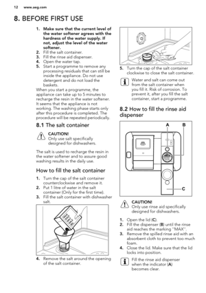 Page 128. BEFORE FIRST USE1. Make sure that the current level of
the water softener agrees with the
hardness of the water supply. If
not, adjust the level of the water softener.
2. Fill the salt container.
3. Fill the rinse aid dispenser.
4. Open the water tap.
5. Start a programme to remove any
processing residuals that can still be
inside the appliance. Do not use
detergent and do not load the
baskets.
When you start a programme, the
appliance can take up to 5 minutes to
recharge the resin in the water...