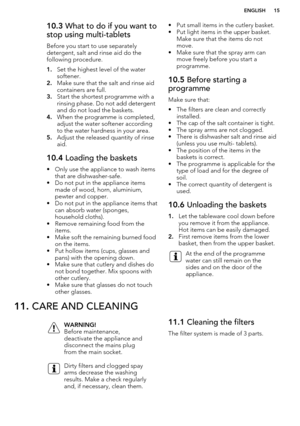 Page 1510.3 What to do if you want to
stop using multi-tablets
Before you start to use separately
detergent, salt and rinse aid do the following procedure.
1. Set the highest level of the water
softener.
2. Make sure that the salt and rinse aid
containers are full.
3. Start the shortest programme with a
rinsing phase. Do not add detergent
and do not load the baskets.
4. When the programme is completed,
adjust the water softener according
to the water hardness in your area.
5. Adjust the released quantity of...