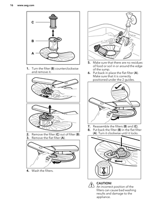 Page 161.Turn the filter ( B) counterclockwise
and remove it.
2. Remove the filter ( C) out of filter ( B).
3. Remove the flat filter ( A).
4. Wash the filters.
5.Make sure that there are no residues
of food or soil in or around the edge
of the sump.
6. Put back in place the flat filter ( A).
Make sure that it is correctly
positioned under the 2 guides.
7. Reassemble the filters ( B) and ( C).
8. Put back the filter ( B) in the flat filter
( A ). Turn it clockwise until it locks.
CAUTION!
An incorrect position...