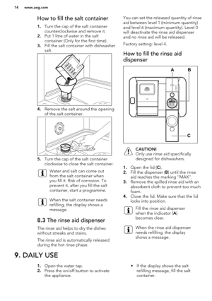 Page 14How to fill the salt container1. Turn the cap of the salt container
counterclockwise and remove it.
2. Put 1 litre of water in the salt
container (Only for the first time).
3. Fill the salt container with dishwasher
salt.
4. Remove the salt around the opening
of the salt container.
5. Turn the cap of the salt container
clockwise to close the salt container.
Water and salt can come out
from the salt container when
you fill it. Risk of corrosion. To
prevent it, after you fill the salt
container, start a...