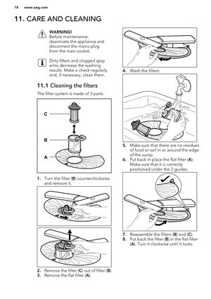 Page 1811. CARE AND CLEANINGWARNING!
Before maintenance,
deactivate the appliance and
disconnect the mains plug
from the main socket.Dirty filters and clogged spay
arms decrease the washing
results. Make a check regularly
and, if necessary, clean them.11.1  Cleaning the filters
The filter system is made of 3 parts.
1.Turn the filter ( B) counterclockwise
and remove it.
2. Remove the filter ( C) out of filter ( B).
3. Remove the flat filter ( A).
4. Wash the filters.
5.Make sure that there are no residues
of...