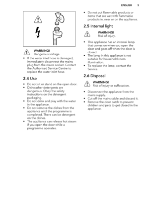 Page 5WARNING!
Dangerous voltage.
• If the water inlet hose is damaged, immediately disconnect the mains
plug from the mains socket. Contact the Authorised Service Centre to
replace the water inlet hose.
2.4  Use
• Do not sit or stand on the open door.
• Dishwasher detergents are dangerous. Obey the safety
instructions on the detergent
packaging.
• Do not drink and play with the water in the appliance.
• Do not remove the dishes from the appliance until the programme is
completed. There can be detergent
on the...