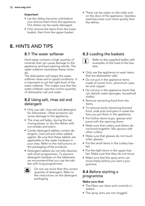 Page 12Important
• Let the dishes become cold before
you remove them from the appliance.
Hot dishes can be easily damaged.
• First remove the items from the lower
basket, then from the upper basket.• There can be water on the sides and
on the door of the appliance. Stainless
steel becomes cool more quickly than
the dishes.
8. HINTS AND TIPS
8.1 The water softener
Hard water contains a high quantity of
minerals that can cause damage to the
appliance and bad washing results. The
water softener neutralises these...