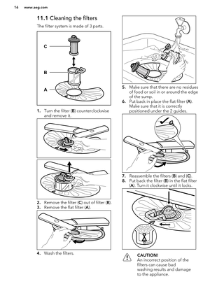 Page 1611.1 Cleaning the filters
The filter system is made of 3 parts.
1. Turn the filter ( B) counterclockwise
and remove it.
2. Remove the filter ( C) out of filter ( B). 
3. Remove the flat filter ( A).
4. Wash the filters.
5.Make sure that there are no residues
of food or soil in or around the edge
of the sump.
6. Put back in place the flat filter ( A).
Make sure that it is correctly
positioned under the 2 guides.
7. Reassemble the filters ( B) and ( C).
8. Put back the filter ( B) in the flat filter
( A )....