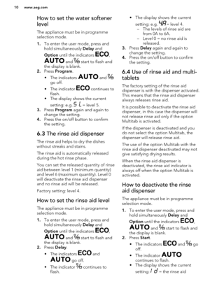 Page 10How to set the water softener
level
The appliance must be in programme
selection mode.
1. To enter the user mode, press and
hold simultaneously  Delay and 
Option  until the indicators 
,
 and  start to flash and
the display is blank.
2. Press  Program .
• The indicators 
 and go off.
• The indicator 
 continues to
flash.
• The display shows the current
setting: e.g. 
 = level 5.
3. Press  Program  again and again to
change the setting.
4. Press the on/off button to confirm
the setting.
6.3  The rinse...