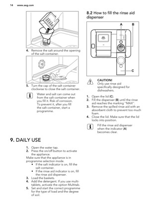 Page 144.Remove the salt around the opening
of the salt container.
5. Turn the cap of the salt container
clockwise to close the salt container.
Water and salt can come out
from the salt container when
you fill it. Risk of corrosion.
To prevent it, after you fill
the salt container, start a
programme.8.2  How to fill the rinse aid
dispenserCAUTION!
Only use rinse aid
specifically designed for dishwashers.
1. Open the lid ( C).
2. Fill the dispenser ( B) until the rinse
aid reaches the marking...