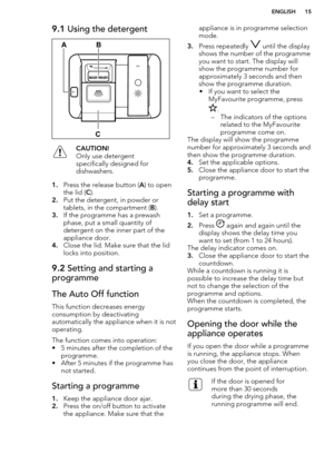 Page 159.1 Using the detergentCAUTION!
Only use detergent specifically designed for
dishwashers.
1. Press the release button ( A) to open
the lid ( C).
2. Put the detergent, in powder or
tablets, in the compartment ( B).
3. If the programme has a prewash
phase, put a small quantity of
detergent on the inner part of the
appliance door.
4. Close the lid. Make sure that the lid
locks into position.
9.2  Setting and starting a
programmeThe Auto Off function
This function decreases energy
consumption by...