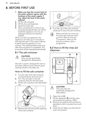 Page 128. BEFORE FIRST USE1. Make sure that the current level of
the water softener agrees with the
hardness of the water supply. If
not, adjust the level of the water softener.
2. Fill the salt container.
3. Fill the rinse aid dispenser.
4. Open the water tap.
5. Start a programme to remove any
processing residuals that can still be
inside the appliance. Do not use
detergent and do not load the
baskets.
When you start a programme, the
appliance can take up to 5 minutes to
recharge the resin in the water...