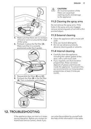 Page 175.Make sure that there are no residues
of food or soil in or around the edge
of the sump.
6. Put back in place the flat filter ( A).
Make sure that it is correctly
positioned under the 2 guides.
7. Reassemble the filters ( B) and ( C).
8. Put back the filter ( B) in the flat filter
( A ). Turn it clockwise until it locks.
CAUTION!
An incorrect position of the
filters can cause bad
washing results and damage
to the appliance.11.2  Cleaning the spray arms
Do not remove the spray arms. If the
holes in the...