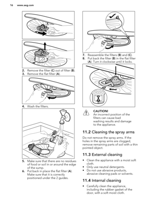 Page 162.Remove the filter ( C) out of filter ( B). 
3. Remove the flat filter ( A).
4. Wash the filters.
5.Make sure that there are no residues
of food or soil in or around the edge
of the sump.
6. Put back in place the flat filter ( A).
Make sure that it is correctly
positioned under the 2 guides.
7. Reassemble the filters ( B) and ( C).
8. Put back the filter ( B) in the flat filter
( A ). Turn it clockwise until it locks.
CAUTION!
An incorrect position of the
filters can cause bad
washing results and...
