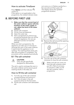 Page 11How to activate TimeSaver
Press  Option  until the indicator 
comes on. 
If the option is not applicable to the
programme, the related indicator does
not come on or it flashes quickly for a few seconds and then goes off.
The display shows the updated
programme duration.8.  BEFORE FIRST USE1. Make sure that the current level of
the water softener agrees with the
hardness of the water supply. If
not, adjust the level of the water softener.
2. Fill the salt container.
3. Fill the rinse aid dispenser.
4....