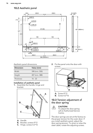 Page 1610.2 Aesthetic panelAesthetic panel dimensionsDimensionValue (mm)Width590 (min. 550)Height407 (min. 388)Thickness16 - 22Installation of aesthetic panel
1.Assemble the handle, hinge and
bracket.
A. Handle
B. Bracket, screws 4*12
C. Hinge, screws 4.2*16
2. Fix the panel onto the door with
screws.
A. Screw 4*12
B. Screw 4.2*16
10.3  Tension adjustment of
the door springCAUTION!
To adjust the door spring call an Authorised Service
Centre.
The door springs are set at the factory to
the proper tension for the...