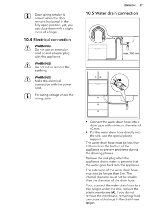 Page 17Door spring tension is
correct when the door
remains horizontal in the
fully open position, yet, you
can close them with a slight
move of a finger .10.4  Electrical connectionWARNING!
Do not use an extension
cord or and adapter plug
with this appliance.WARNING!
Do not cut or remove the
earthing.WARNING!
Make the electrical
connection with the power
cord.For rating voltage check the
rating plate.10.5  Water drain connection
• Connect the water drain hose into a
drain pipe with minimum diameter of
40 mm.
•...