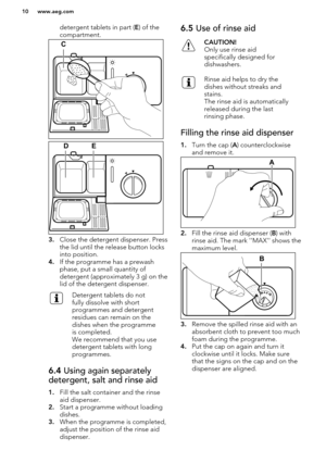 Page 10detergent tablets in part (E) of the
compartment.
3. Close the detergent dispenser. Press
the lid until the release button locks into position.
4. If the programme has a prewash
phase, put a small quantity of
detergent (approximately 3 g) on the
lid of the detergent dispenser.
Detergent tablets do not
fully dissolve with short
programmes and detergent
residues can remain on the
dishes when the programme
is completed.
We recommend that you use
detergent tablets with long
programmes.6.4  Using again...