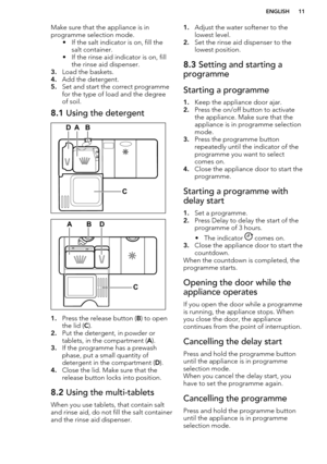 Page 11Make sure that the appliance is in
programme selection mode. • If the salt indicator is on, fill thesalt container.
• If the rinse aid indicator is on, fill the rinse aid dispenser.
3. Load the baskets.
4. Add the detergent.
5. Set and start the correct programme
for the type of load and the degree
of soil.8.1  Using the detergent
1.Press the release button ( B) to open
the lid ( C).
2. Put the detergent, in powder or
tablets, in the compartment ( A).
3. If the programme has a prewash
phase, put a small...