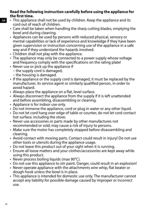 Page 22Read the following instruction carefully before using the appliance for 
the first time.
• This appliance shall not be used by children. Keep the appliance and its 
cord out of reach of children.
•  Care shall be taken when handling the sharp cutting blades, emptying the 
bowl and during cleaning.
•  Appliances can be used by persons with reduced physical, sensory or 
mental capabilities or lack of experience and knowledge if they have been 
given supervision or instruction concerning use of the...