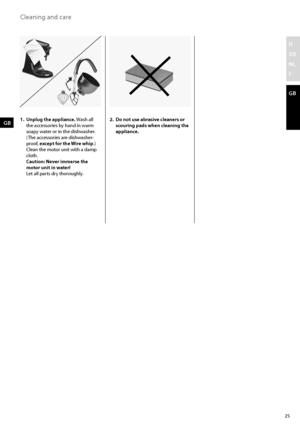 Page 2525
D
GR
NL
F
GB
1. Unplug the appliance. Wash all 
the accessories by hand in warm 
soapy water or in the dishwasher. 
  (The accessories are dishwasher-
proof, except for the Wire whip.) 
Clean the motor unit with a damp 
cloth. 
  Caution: Never immerse the 
motor unit in water! 
  Let all parts dry thoroughly.  2. 
Do not use abrasive cleaners or 
scouring pads when cleaning the 
appliance.GB
Cleaning and care 