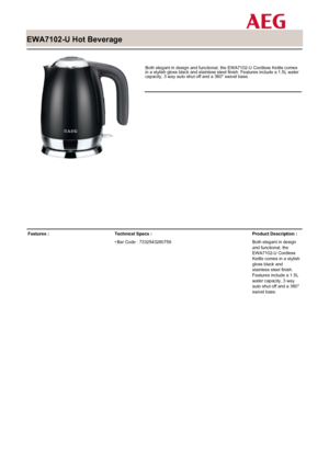 Page 1
 

EWA7102-U Hot Beverage

 

Both elegant in design and functional, the EWA7102-U Cordless Kettle comesin a stylish gloss black and stainless steel finish. Features include a 1.5L watercapacity, 3 way auto shut off and a 360° swivel base.

Features :Technical Specs :
Bar Code : 7332543280759•
Product Description :
Both elegant in designand functional, theEWA7102-U CordlessKettle comes in a stylishgloss black andstainless steel finish.Features include a 1.5Lwater capacity, 3 wayauto shut off and a...