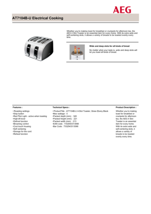 Page 1
 

AT7104B-U Electrical Cooking

 

Whether you’re making toast for breakfast or crumpets for afternoon tea, theAEG 4 Slot Toaster is an essential item for every home. With its extra wide andself-centering slots, it allows a variety of breads to be toasted evenly everytime.

 

Wide and deep slots for all kinds of bread
No matter what your taste is, wide and deep slots willlet you toast all kinds of bread.

Features :
Roasting settings•Stop button•Red Pilot Light - active when toasting•High-lift...