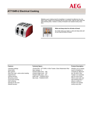 Page 1
 

AT7104R-U Electrical Cooking

 

Whether you’re making toast for breakfast or crumpets for afternoon tea, theAEG 4 Slot Toaster is an essential item for every home. With its extra wide andself-centering slots, it allows a variety of breads to be toasted evenly everytime.

 

Wide and deep slots for all kinds of bread
No matter what your taste is, wide and deep slots willlet you toast all kinds of bread.

Features :
Roasting settings•Stop button•Bun warmer•Red Pilot Light - active when...