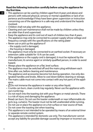 Page 1212
GB
Read the following instruction carefully before using the appliance for 
the first time.
•	 This	appliance	can	be	used	by	children	aged	from	8	years	and	above	and	
persons	with	reduced	physical,	sensory	or	mental	capabilities	or	lack	of	ex -
perience and knowledge if they have been given supervision or instruction 
concerning use of the appliance in a safe way and understand the hazards 
involved. 
•	 Children	shall	not	play	with	the	appliance. 	
•	 Cleaning	and	user	maintenance	shall	not	be	made...