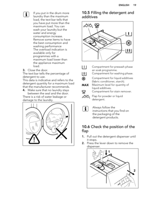 Page 19If you put in the drum more
laundry than the maximum
load, the text bar tells that
you have put more than the
maximum load. You can
wash your laundry but the
water and energy
consumption increase.
Remove some items to have
the best consumption and
washing performance
The overload indication is
available only for
programmes with a
maximum load lower than
the appliance maximum
load.
3. Close the door.
The text bar tells the percentage of detergent to use.
This data is indicative and refers to the
detergent...