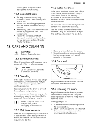 Page 23a dosing ball (supplied by the
detergent's manufacturer).11.4  Ecological hints
• Set a programme without the
prewash phase to wash laundry withnormal soil.
• Always start a washing programme with the maximum load of laundry
allowed.
• If necessary, use a stain remover when you set a programme with a low
temperature.
• To use the correct quantity of
detergent, check the water hardnessof your domestic system. Refer to"Water hardness".
11.5  Water hardness
If the water hardness in your area is...