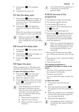 Page 171.Press button 4 . The indicator
flashes.
2.Change the function set.
9.7 Set the delay start
1.Press button 5 again and again un-
til the display shows the number of
minutes or hours. The related sym-
bols comes on.
2.Press button 4 , the appliance
starts the countdown of the delay
start.
When the countdown is completed,
the programme starts automatically.
Before you press button 4 to
start the appliance, you can can-
cel or change the set of the delay
start.
9.8 Cancel the delay start
1.Press button 4 ....