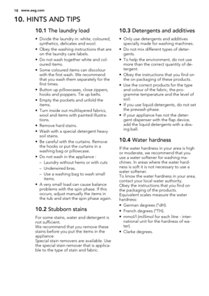 Page 1810. HINTS AND TIPS
10.1 The laundry load
• Divide the laundry in: white, coloured,
synthetics, delicates and wool.
• Obey the washing instructions that are
on the laundry care labels.
• Do not wash together white and col-
oured items.
• Some coloured items can discolour
with the first wash. We recommend
that you wash them separately for the
first times.
• Button up pillowcases, close zippers,
hooks and poppers. Tie up belts.
• Empty the pockets and unfold the
items.
• Turn inside out multilayered...