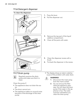 Page 2011.6 Detergent dispenser
To clean the dispenser:
1
21.Press the lever.
2.Pull the dispenser out.
3.Remove the top part of the liquid
additive compartment.
4.Clean all the parts with water.
5.Clean the dispenser recess with a
brush.
6.Put back the dispenser in the recess.
11.7 Drain pump
Regularly examine the drain
pump and make sure that it is
clean.
Clean the pump if:
• The appliance does not drain the wa-
ter.
• The drum cannot turn.
• The appliance makes an unusual noise
because of the blockage of the...