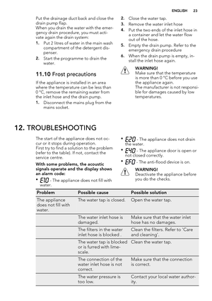 Page 23Put the drainage duct back and close the
drain pump flap.
When you drain the water with the emer-
gency drain procedure, you must acti-
vate again the drain system:
1.Put 2 litres of water in the main wash
compartment of the detergent dis-
penser.
2.Start the programme to drain the
water.
11.10 Frost precautions
If the appliance is installed in an area
where the temperature can be less than
0 °C, remove the remaining water from
the inlet hose and the drain pump.
1.Disconnect the mains plug from the
mains...