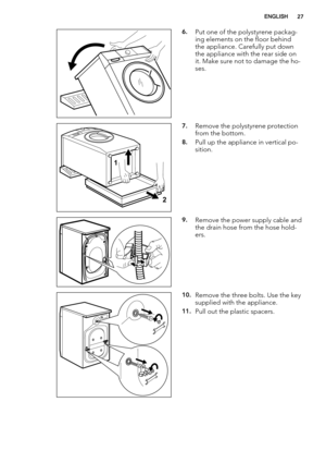 Page 276.Put one of the polystyrene packag-
ing elements on the floor behind
the appliance. Carefully put down
the appliance with the rear side on
it. Make sure not to damage the ho-
ses.
1
2
7.Remove the polystyrene protection
from the bottom.
8.Pull up the appliance in vertical po-
sition.
9.Remove the power supply cable and
the drain hose from the hose hold-
ers.
10.Remove the three bolts. Use the key
supplied with the appliance.
11.Pull out the plastic spacers.
ENGLISH27 