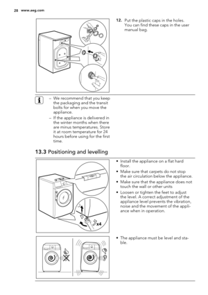 Page 2812.Put the plastic caps in the holes.
You can find these caps in the user
manual bag.
– We recommend that you keep
the packaging and the transit
bolts for when you move the
appliance.
– If the appliance is delivered in
the winter months when there
are minus temperatures. Store
it at room temperature for 24
hours before using for the first
time.
13.3 Positioning and levelling
x4
• Install the appliance on a flat hard
floor.
• Make sure that carpets do not stop
the air circulation below the appliance.
•...