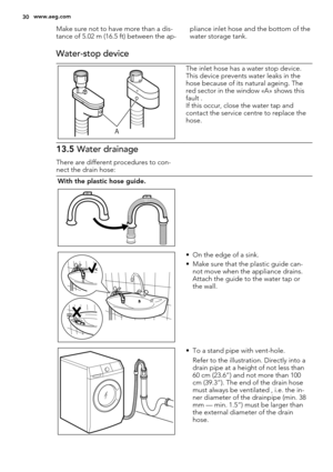 Page 30Make sure not to have more than a dis-
tance of 5.02 m (16.5 ft) between the ap-pliance inlet hose and the bottom of the
water storage tank.
Water-stop device
A
The inlet hose has a water stop device.
This device prevents water leaks in the
hose because of its natural ageing. The
red sector in the window «A» shows this
fault .
If this occur, close the water tap and
contact the service centre to replace the
hose.
13.5 Water drainage
There are different procedures to con-
nect the drain hose:
With the...