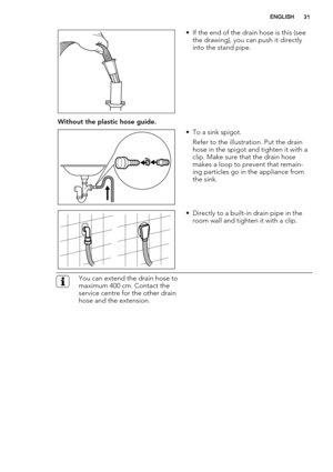 Page 31• If the end of the drain hose is this (see
the drawing), you can push it directly
into the stand pipe.
Without the plastic hose guide.
• To a sink spigot.
Refer to the illustration. Put the drain
hose in the spigot and tighten it with a
clip. Make sure that the drain hose
makes a loop to prevent that remain-
ing particles go in the appliance from
the sink.
• Directly to a built-in drain pipe in the
room wall and tighten it with a clip.
You can extend the drain hose to
maximum 400 cm. Contact the
service...