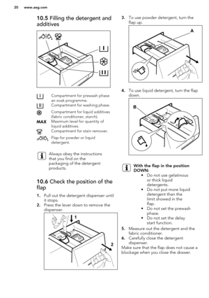 Page 2010.5 Filling the detergent and
additivesCompartment for prewash phase
an soak programme.Compartment for washing phase.Compartment for liquid additives
(fabric conditioner, starch).Maximum level for quantity of
liquid additives.Compartment for stain remover.Flap for powder or liquid
detergent.Always obey the instructions
that you find on the
packaging of the detergent
products.10.6  Check the position of the
flap
1. Pull out the detergent dispenser until
it stops.
2. Press the lever down to remove the...