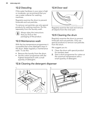 Page 2412.2 Descaling
If the water hardness in your area is high
or moderate, we recommend that you
use a water softener for washing
machines.
Regularly examine the drum to prevent limescale and rust particles.
To remove rust particles use only special
products for washing machine. Do this
separately from the laundry wash.Always obey the instructions
that you find on the
packaging of the product.12.3  Maintenance wash
With the low temperature programmes it
is possible that some detergent stays in
the drum. Make...