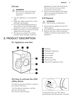 Page 52.4 UseWARNING!
Risk of injury, electrical shock,
fire, burns or damage to the
appliance.
• Use this appliance in a household only.
• Obey the safety instructions on the detergent packaging.
• Do not put flammable products or items that are wet with flammable
products in, near or on the appliance.
• Make sure that you remove all metal objects from the laundry.
• Do not put a container to collect possible water leakage under the
appliance. Contact the Authorised
Service Centre to ensure which
accessories...