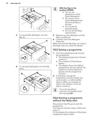 Page 143.To use powder detergent, turn the
flap up.
4. To use liquid detergent, turn the flap
down.
With the flap in the
position DOWN: • Do not usegelatinous or thick
liquid detergents.
• Do not put more liquid detergent than
the limit showed in
the flap.
• Do not set the prewash phase.
• Do not set the delay start function.
5. Measure out the detergent and the
fabric conditioner.
6. Carefully close the detergent
dispenser.
Make sure that the flap does not cause a blockage when you close the drawer.
10.5...