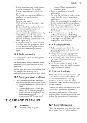 Page 17• Button up pillowcases, close zippers,hooks and poppers. Tie up belts.
• Empty the pockets and unfold the items.
• Turn inside out multilayered fabrics, wool and items with painted
illustrations.
• Remove hard stains.
• Wash with a special detergent heavy soil stains.
• Be careful with the curtains. Remove the hooks or put the curtains in a
washing bag or pillowcase.
• Do not wash in the appliance laundry
without hems or with cuts. Use a
washing bag to wash small and/or
delicate items (e.g. underwired...