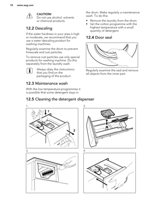 Page 18CAUTION!
Do not use alcohol, solvents
or chemical products.12.2  Descaling
If the water hardness in your area is high
or moderate, we recommend that you
use a water descaling product for
washing machines.
Regularly examine the drum to prevent limescale and rust particles.
To remove rust particles use only special
products for washing machine. Do this
separately from the laundry wash.
Always obey the instructions
that you find on the
packaging of the product.12.3  Maintenance wash
With the low temperature...