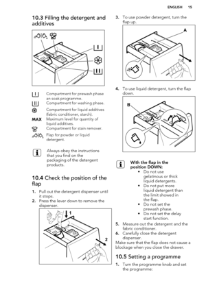 Page 1510.3 Filling the detergent and
additivesCompartment for prewash phase
an soak programme.Compartment for washing phase.Compartment for liquid additives
(fabric conditioner, starch).Maximum level for quantity of
liquid additives.Compartment for stain remover.Flap for powder or liquid
detergent.Always obey the instructions
that you find on the
packaging of the detergent
products.10.4  Check the position of the
flap
1. Pull out the detergent dispenser until
it stops.
2. Press the lever down to remove the...