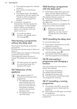 Page 16• The related programme indicatorcomes on.
• The indicator of Start/Pause flashes.
• The display shows: the default temperature, the spin speed, the
indicators of the programme
phases and the programme
duration.
2. If necessary, change the
temperature, the spin speed, the
cycle duration, or add available
options. When you activate an
option, the indicator of the set
option comes on.If you set something
incorrect, the display shows
the message  Err.10.6  Starting a programme
without the delay start
Press...