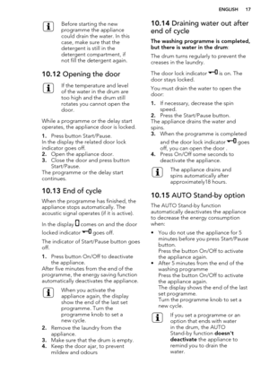 Page 17Before starting the new
programme the appliance
could drain the water. In this
case, make sure that the
detergent is still in the
detergent compartment, if
not fill the detergent again.10.12  Opening the doorIf the temperature and level
of the water in the drum are
too high and the drum still
rotates you cannot open the
door.
While a programme or the delay start operates, the appliance door is locked.
1. Press button Start/Pause.
In the display the related door lock
indicator goes off.
2. Open the...