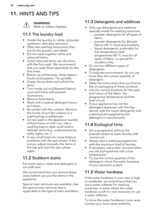 Page 1811. HINTS AND TIPSWARNING!
Refer to Safety chapters.11.1  The laundry load
• Divide the laundry in: white, coloured,
synthetics, delicates and wool.
• Obey the washing instructions that are on the laundry care labels.
• Do not wash together white and coloured items.
• Some coloured items can discolour with the first wash. We recommendthat you wash them separately for the
first times.
• Button up pillowcases, close zippers, hooks and poppers. Tie up belts.
• Empty the pockets and unfold the items.
• Turn...