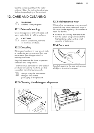 Page 19Use the correct quantity of the water
softener. Obey the instructions that you find on the packaging of the product.12.  CARE AND CLEANINGWARNING!
Refer to Safety chapters.12.1  External cleaning
Clean the appliance only with soap and
warm water. Fully dry all the surfaces.
CAUTION!
Do not use alcohol, solvents
or chemical products.12.2  Descaling
If the water hardness in your area is high
or moderate, we recommend that you
use a water descaling product for
washing machines.
Regularly examine the drum to...