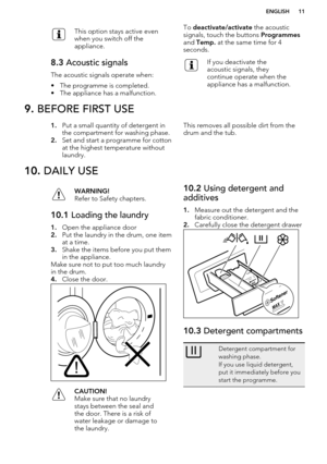 Page 11This option stays active even
when you switch off the
appliance.8.3  Acoustic signals
The acoustic signals operate when:
• The programme is completed.
• The appliance has a malfunction.
To  deactivate/activate  the acoustic
signals, touch the buttons  Programmes
and  Temp.  at the same time for 4
seconds.If you deactivate the
acoustic signals, they
continue operate when the
appliance has a malfunction.9.  BEFORE FIRST USE1.Put a small quantity of detergent in
the compartment for washing phase.
2. Set and...