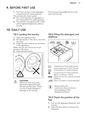 Page 179. BEFORE FIRST USE1.Put 2 litre of water in the detergent
compartment for washing phase.
This activates the drain system.
2. Put a small quantity of detergent in
the compartment for washing phase.
3. Set and start a programme for cotton
at the highest temperature without
laundry.This removes all possible dirt from the
drum and the tub.10.  DAILY USE10.1  Loading the laundry
1. Open the appliance door.
2. Put the laundry in the drum, one item
at a time.
3. Shake the items before you put them
in the...