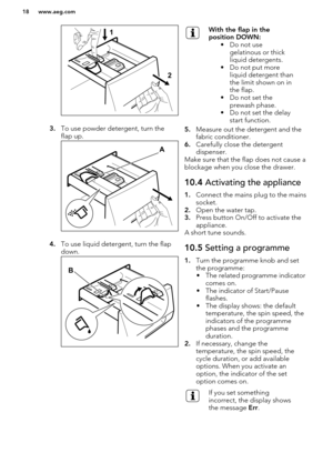 Page 183.To use powder detergent, turn the
flap up.
4. To use liquid detergent, turn the flap
down.
With the flap in the
position DOWN: • Do not usegelatinous or thick
liquid detergents.
• Do not put more liquid detergent than
the limit shown on in
the flap.
• Do not set the prewash phase.
• Do not set the delay start function.
5. Measure out the detergent and the
fabric conditioner.
6. Carefully close the detergent
dispenser.
Make sure that the flap does not cause a blockage when you close the drawer.
10.4...